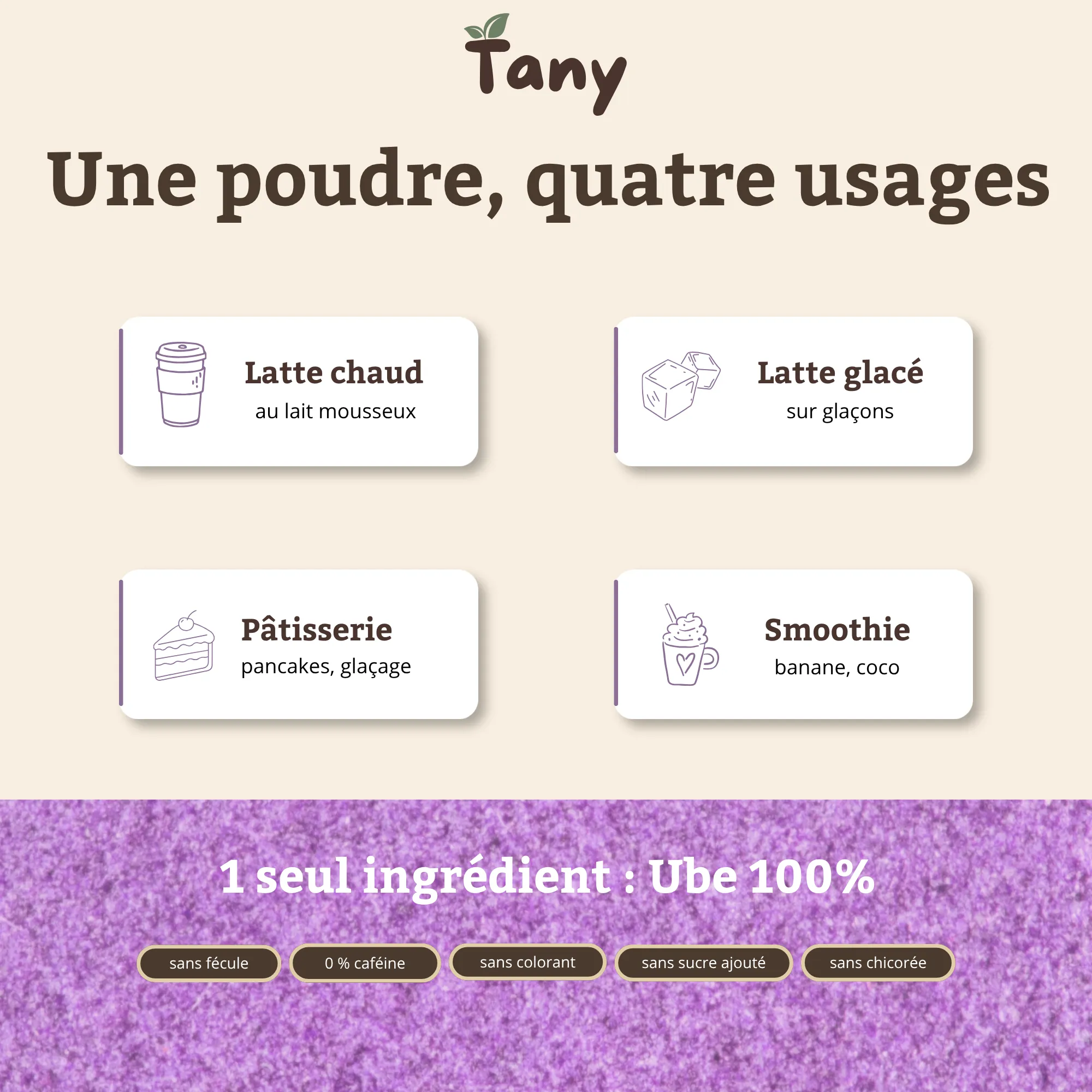 Une poudre, quatre usages : latte chaud au lait mousseux, latte glacé sur glaçons, pâtisserie (pancakes, glaçage), smoothie (banane, coco). 1 seul ingrédient : ube 100 %. Sans fécule, 0 % caféine, sans colorant, sans sucre ajouté, sans chicorée.